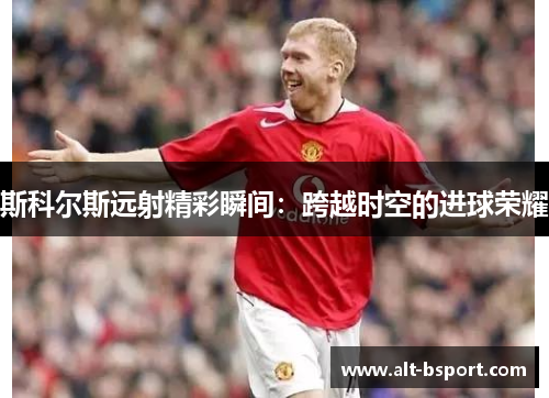 斯科尔斯远射精彩瞬间：跨越时空的进球荣耀