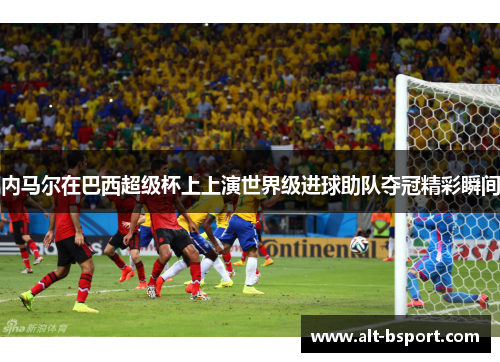 内马尔在巴西超级杯上上演世界级进球助队夺冠精彩瞬间