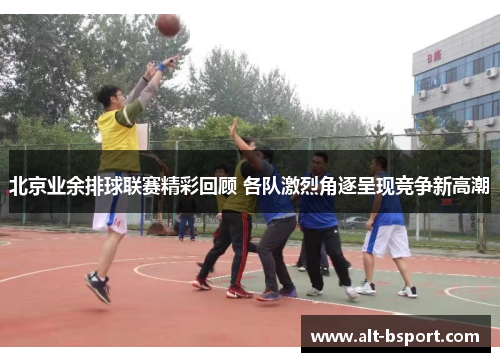 北京业余排球联赛精彩回顾 各队激烈角逐呈现竞争新高潮