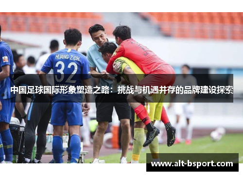 中国足球国际形象塑造之路：挑战与机遇并存的品牌建设探索