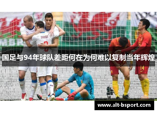 国足与94年球队差距何在为何难以复制当年辉煌